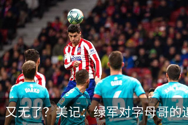 又无了？美记：绿军对字母哥的追求并非外界认为的那样积极